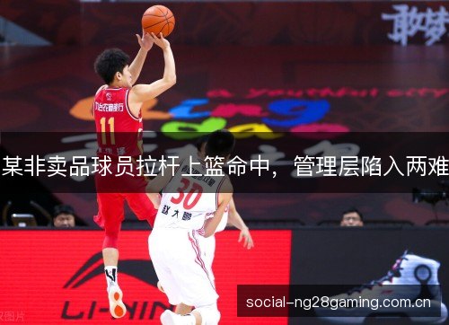 某非卖品球员拉杆上篮命中，管理层陷入两难